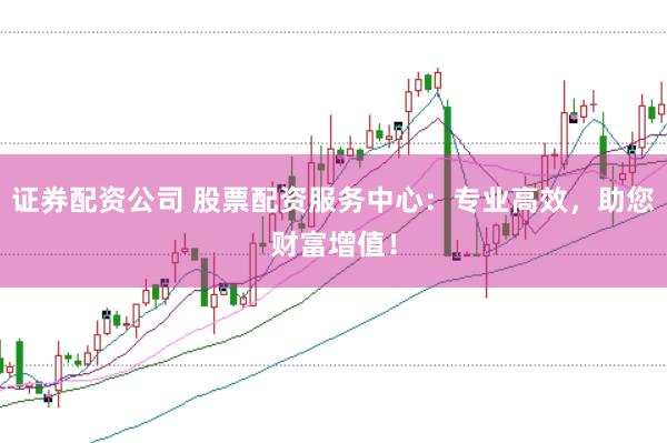 证券配资公司 股票配资服务中心：专业高效，助您财富增值！