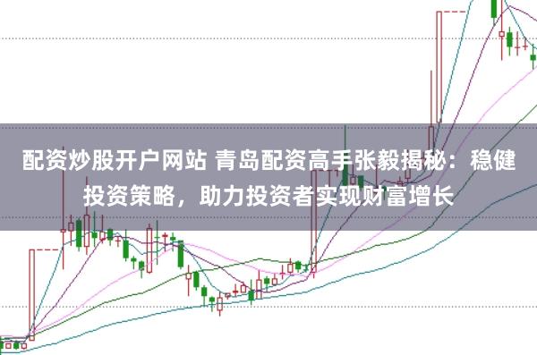 配资炒股开户网站 青岛配资高手张毅揭秘：稳健投资策略，助力投资者实现财富增长