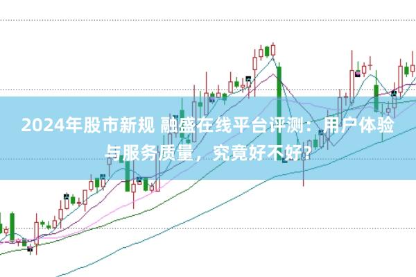 2024年股市新规 融盛在线平台评测：用户体验与服务质量，究竟好不好？