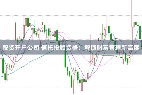 配资开户公司 信托投顾资格：解锁财富管理新高度