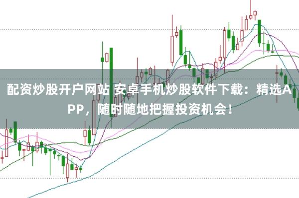 配资炒股开户网站 安卓手机炒股软件下载：精选APP，随时随地把握投资机会！