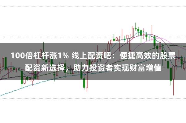 100倍杠杆涨1% 线上配资吧：便捷高效的股票配资新选择，助力投资者实现财富增值
