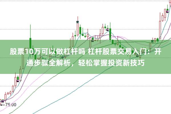 股票10万可以做杠杆吗 杠杆股票交易入门：开通步骤全解析，轻松掌握投资新技巧