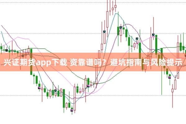 兴证期货app下载 资靠谱吗？避坑指南与风险提示