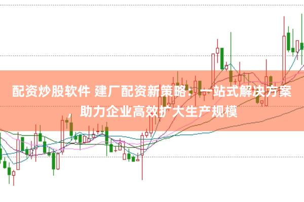 配资炒股软件 建厂配资新策略：一站式解决方案，助力企业高效扩大生产规模