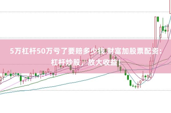 5万杠杆50万亏了要赔多少钱 财富加股票配资：杠杆炒股，放大收益！