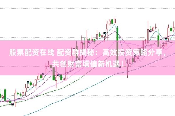 股票配资在线 配资群揭秘：高效投资策略分享，共创财富增值新机遇！