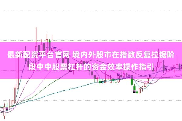 最新配资平台官网 境内外股市在指数反复拉锯阶段中中股票杠杆的资金效率操作指引