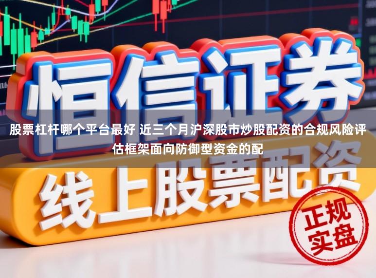 股票杠杆哪个平台最好 近三个月沪深股市炒股配资的合规风险评估框架面向防御型资金的配