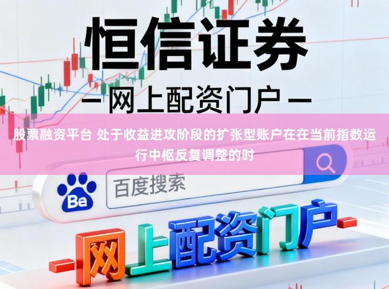 股票融资平台 处于收益进攻阶段的扩张型账户在在当前指数运行中枢反复调整的时
