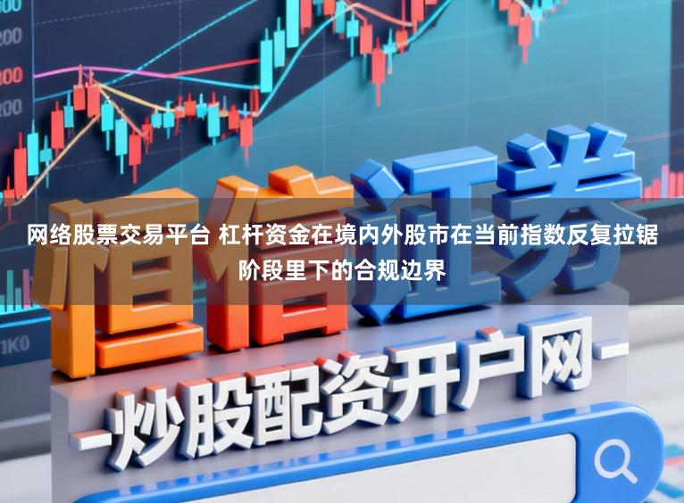 网络股票交易平台 杠杆资金在境内外股市在当前指数反复拉锯阶段里下的合规边界