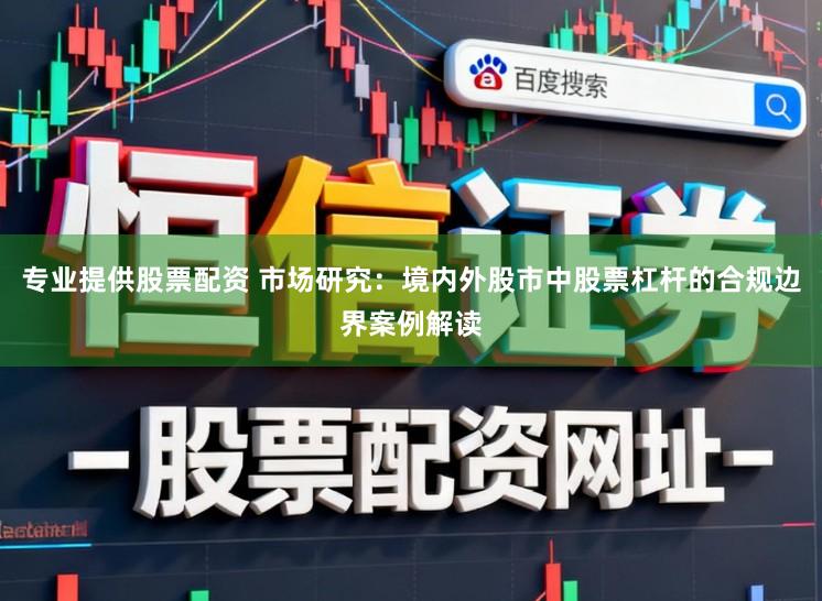 专业提供股票配资 市场研究：境内外股市中股票杠杆的合规边界案例解读